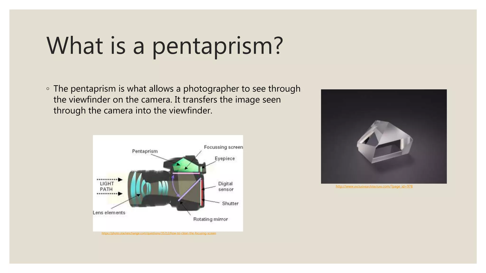 What is a pentaprism?
◦ The pentaprism is what allows a photographer to see through
the viewfinder on the camera. It transfers the image seen
through the camera into the viewfinder.
http://www.exclusivearchitecture.com/?page_id=978
https://photo.stackexchange.com/questions/35212/how-to-clean-the-focusing-screen
 