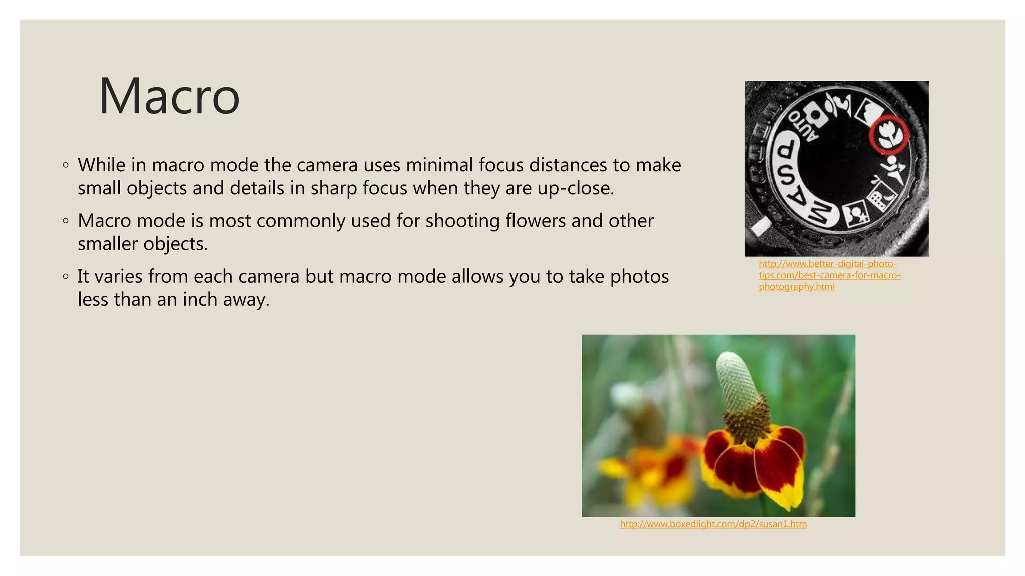 Macro
◦ While in macro mode the camera uses minimal focus distances to make
small objects and details in sharp focus when they are up-close.
◦ Macro mode is most commonly used for shooting flowers and other
smaller objects.
◦ It varies from each camera but macro mode allows you to take photos
less than an inch away.
http://www.better-digital-photo-
tips.com/best-camera-for-macro-
photography.html
http://www.boxedlight.com/dp2/susan1.htm
 