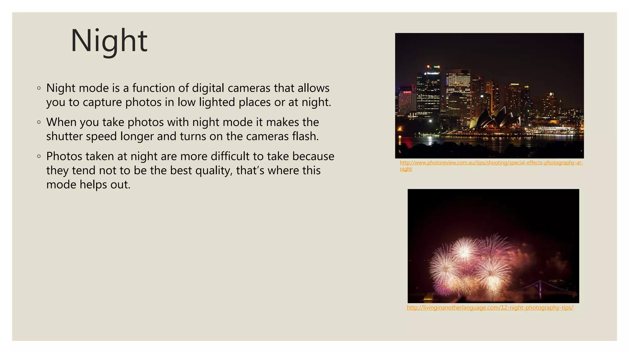 Night
◦ Night mode is a function of digital cameras that allows
you to capture photos in low lighted places or at night.
◦ When you take photos with night mode it makes the
shutter speed longer and turns on the cameras flash.
◦ Photos taken at night are more difficult to take because
they tend not to be the best quality, that’s where this
mode helps out.
http://www.photoreview.com.au/tips/shooting/special-effects-photography-at-
night
http://livinginanotherlanguage.com/12-night-photography-tips/
 