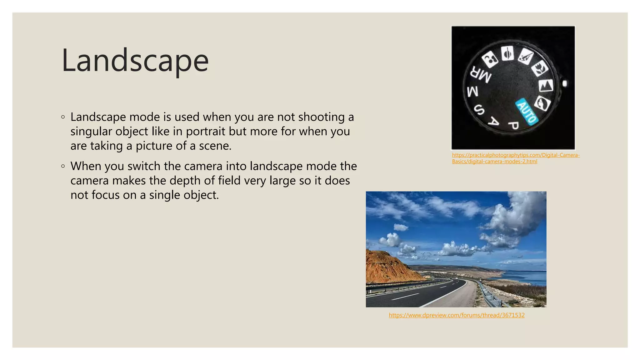 Landscape
◦ Landscape mode is used when you are not shooting a
singular object like in portrait but more for when you
are taking a picture of a scene.
◦ When you switch the camera into landscape mode the
camera makes the depth of field very large so it does
not focus on a single object.
https://practicalphotographytips.com/Digital-Camera-
Basics/digital-camera-modes-2.html
https://www.dpreview.com/forums/thread/3671532
 