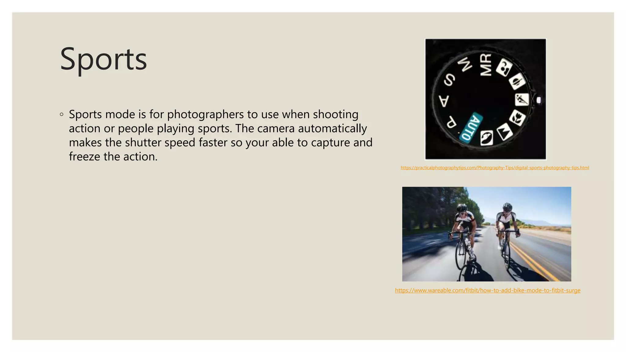 Sports
◦ Sports mode is for photographers to use when shooting
action or people playing sports. The camera automatically
makes the shutter speed faster so your able to capture and
freeze the action.
https://practicalphotographytips.com/Photography-Tips/digital-sports-photography-tips.html
https://www.wareable.com/fitbit/how-to-add-bike-mode-to-fitbit-surge
 