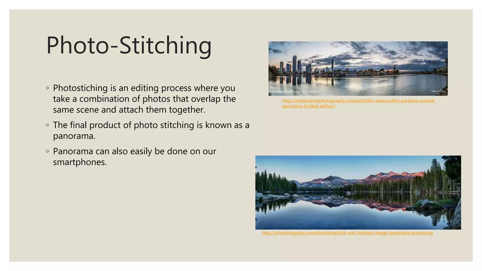 Photo-Stitching
◦ Photostiching is an editing process where you
take a combination of photos that overlap the
same scene and attach them together.
◦ The final product of photo stitching is known as a
panorama.
◦ Panorama can also easily be done on our
smartphones.
http://photoblogstop.com/photoshop/hdr-and-multiple-image-panorama-processing
http://mikeandrewphotography.com/portfolio-view/surfers-paradise-sunrise-
panorama-limited-edition/
 