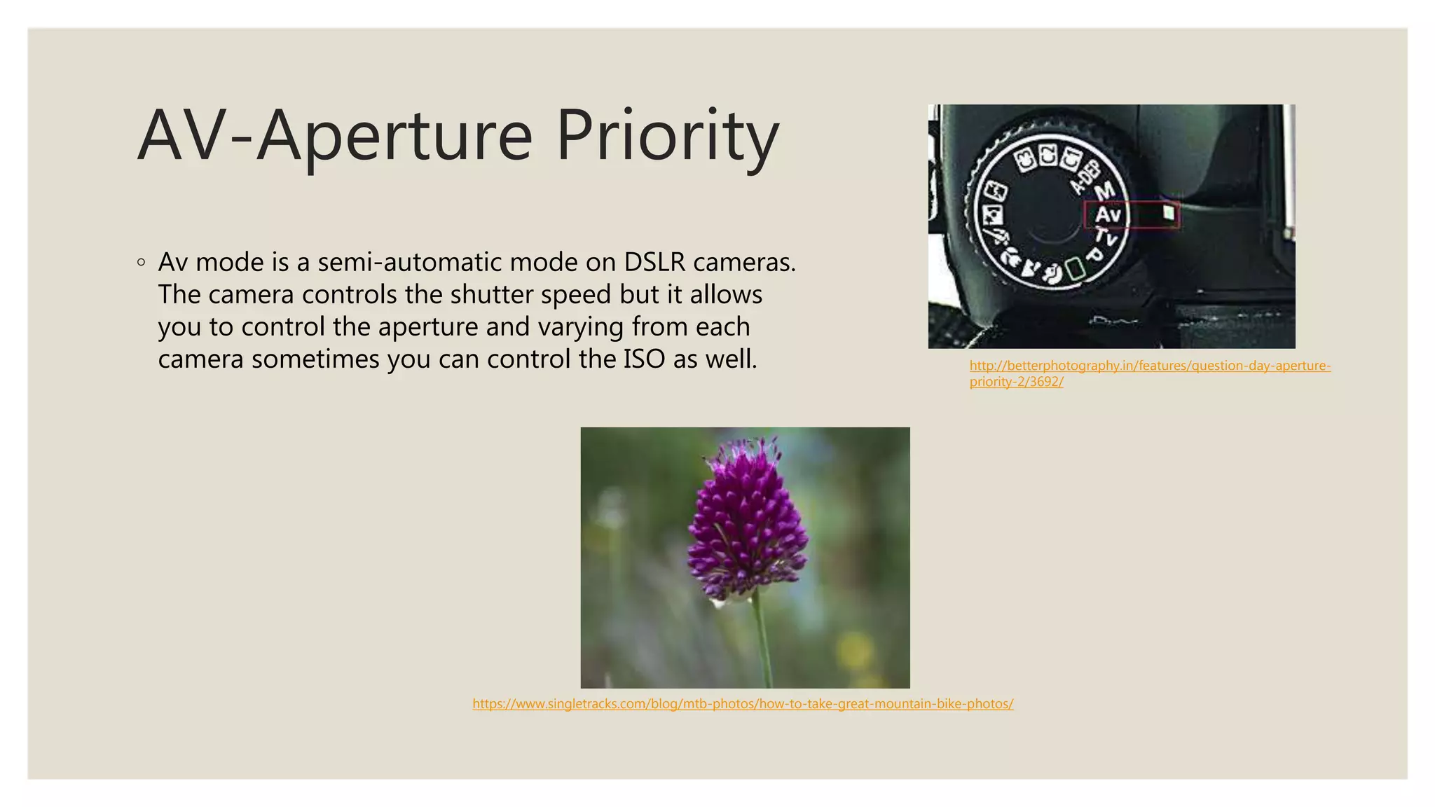 AV-Aperture Priority
◦ Av mode is a semi-automatic mode on DSLR cameras.
The camera controls the shutter speed but it allows
you to control the aperture and varying from each
camera sometimes you can control the ISO as well. http://betterphotography.in/features/question-day-aperture-
priority-2/3692/
https://www.singletracks.com/blog/mtb-photos/how-to-take-great-mountain-bike-photos/
 