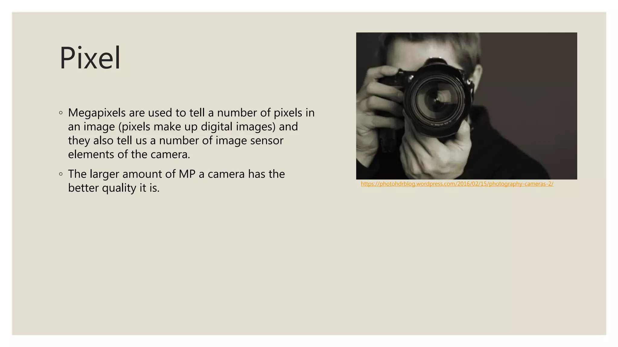 Pixel
◦ Megapixels are used to tell a number of pixels in
an image (pixels make up digital images) and
they also tell us a number of image sensor
elements of the camera.
◦ The larger amount of MP a camera has the
better quality it is.
https://photohdrblog.wordpress.com/2016/02/15/photography-cameras-2/
 