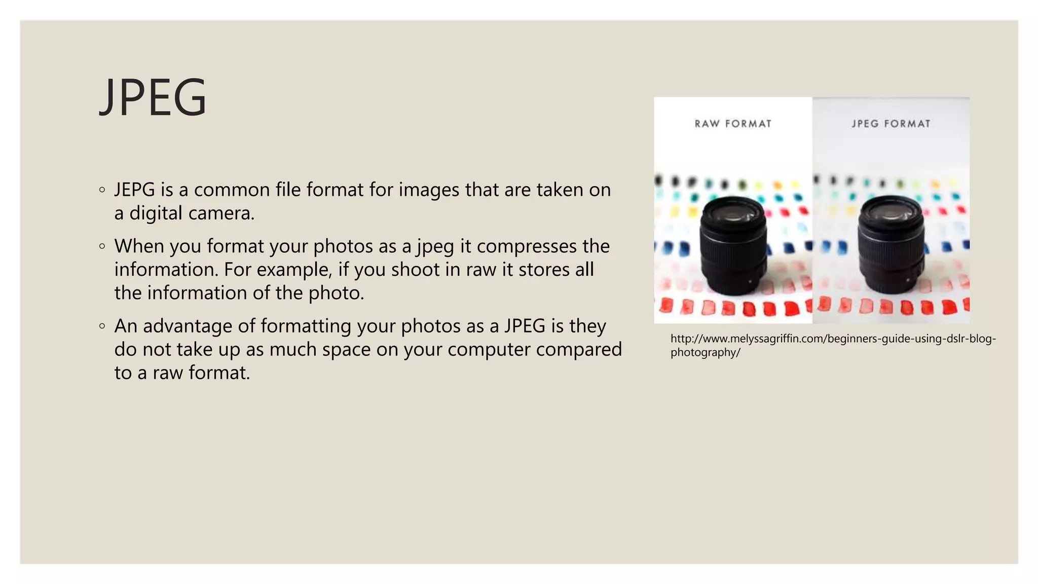 JPEG
◦ JEPG is a common file format for images that are taken on
a digital camera.
◦ When you format your photos as a jpeg it compresses the
information. For example, if you shoot in raw it stores all
the information of the photo.
◦ An advantage of formatting your photos as a JPEG is they
do not take up as much space on your computer compared
to a raw format.
http://www.melyssagriffin.com/beginners-guide-using-dslr-blog-
photography/
 
