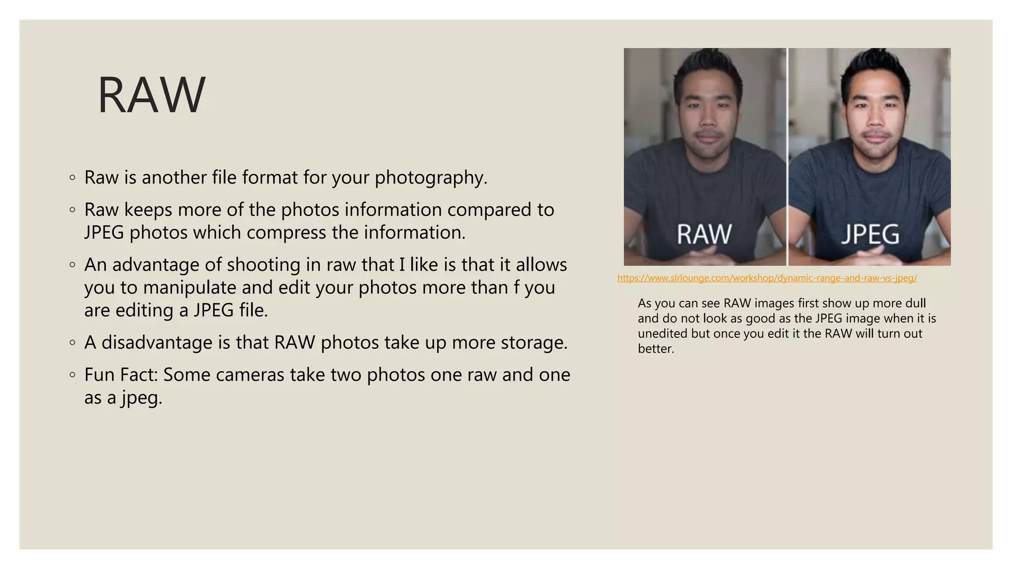 RAW
◦ Raw is another file format for your photography.
◦ Raw keeps more of the photos information compared to
JPEG photos which compress the information.
◦ An advantage of shooting in raw that I like is that it allows
you to manipulate and edit your photos more than f you
are editing a JPEG file.
◦ A disadvantage is that RAW photos take up more storage.
◦ Fun Fact: Some cameras take two photos one raw and one
as a jpeg.
https://www.slrlounge.com/workshop/dynamic-range-and-raw-vs-jpeg/
As you can see RAW images first show up more dull
and do not look as good as the JPEG image when it is
unedited but once you edit it the RAW will turn out
better.
 