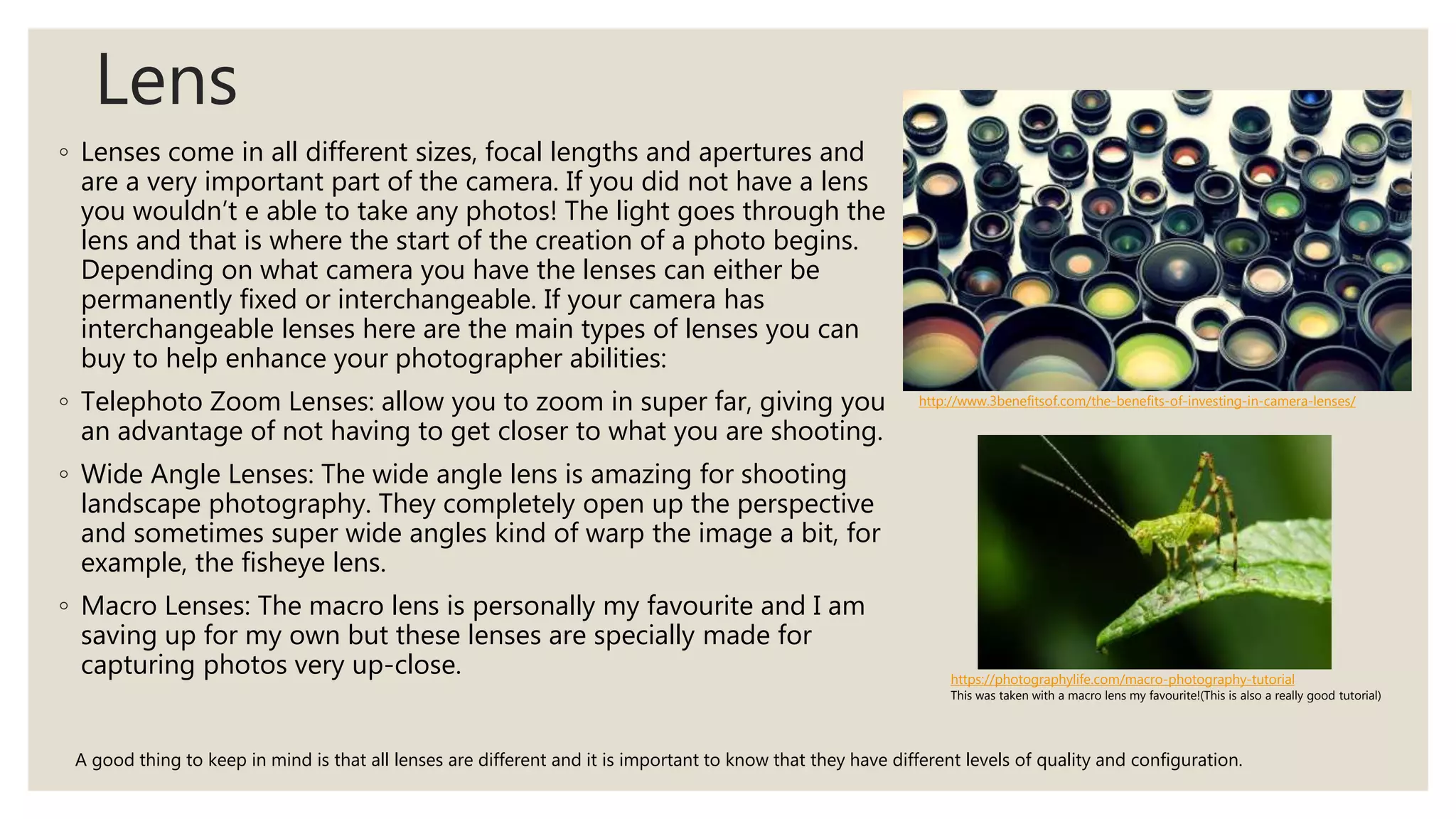 Lens
◦ Lenses come in all different sizes, focal lengths and apertures and
are a very important part of the camera. If you did not have a lens
you wouldn’t e able to take any photos! The light goes through the
lens and that is where the start of the creation of a photo begins.
Depending on what camera you have the lenses can either be
permanently fixed or interchangeable. If your camera has
interchangeable lenses here are the main types of lenses you can
buy to help enhance your photographer abilities:
◦ Telephoto Zoom Lenses: allow you to zoom in super far, giving you
an advantage of not having to get closer to what you are shooting.
◦ Wide Angle Lenses: The wide angle lens is amazing for shooting
landscape photography. They completely open up the perspective
and sometimes super wide angles kind of warp the image a bit, for
example, the fisheye lens.
◦ Macro Lenses: The macro lens is personally my favourite and I am
saving up for my own but these lenses are specially made for
capturing photos very up-close.
http://www.3benefitsof.com/the-benefits-of-investing-in-camera-lenses/
A good thing to keep in mind is that all lenses are different and it is important to know that they have different levels of quality and configuration.
https://photographylife.com/macro-photography-tutorial
This was taken with a macro lens my favourite!(This is also a really good tutorial)
 