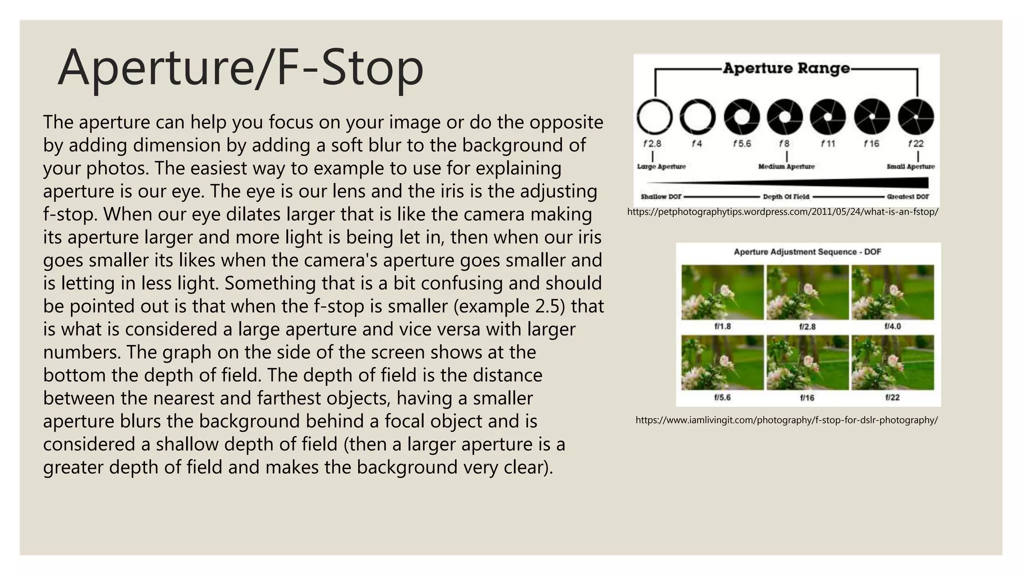 Aperture/F-Stop
https://petphotographytips.wordpress.com/2011/05/24/what-is-an-fstop/
https://www.iamlivingit.com/photography/f-stop-for-dslr-photography/
The aperture can help you focus on your image or do the opposite
by adding dimension by adding a soft blur to the background of
your photos. The easiest way to example to use for explaining
aperture is our eye. The eye is our lens and the iris is the adjusting
f-stop. When our eye dilates larger that is like the camera making
its aperture larger and more light is being let in, then when our iris
goes smaller its likes when the camera's aperture goes smaller and
is letting in less light. Something that is a bit confusing and should
be pointed out is that when the f-stop is smaller (example 2.5) that
is what is considered a large aperture and vice versa with larger
numbers. The graph on the side of the screen shows at the
bottom the depth of field. The depth of field is the distance
between the nearest and farthest objects, having a smaller
aperture blurs the background behind a focal object and is
considered a shallow depth of field (then a larger aperture is a
greater depth of field and makes the background very clear).
 