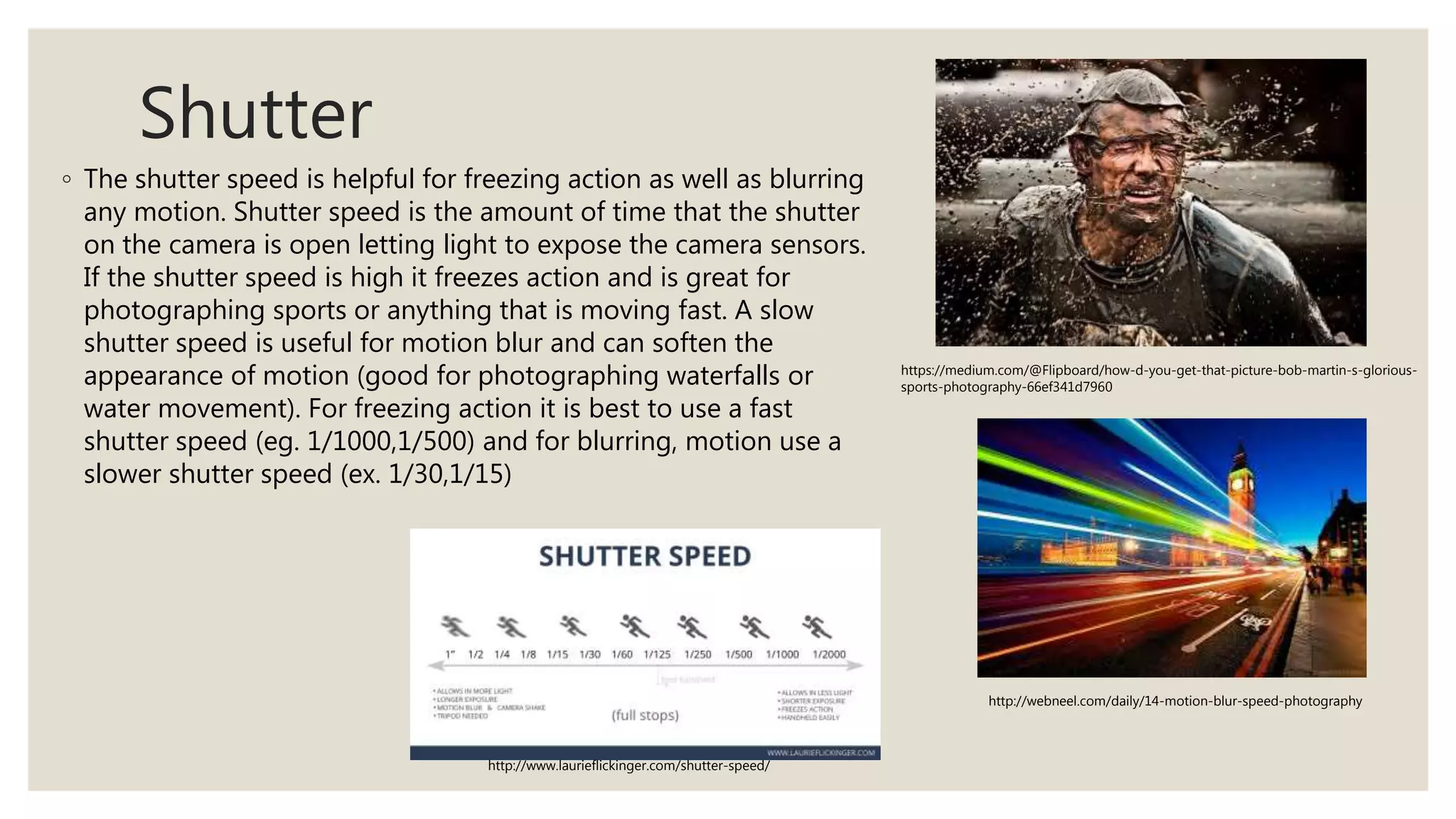 Shutter
◦ The shutter speed is helpful for freezing action as well as blurring
any motion. Shutter speed is the amount of time that the shutter
on the camera is open letting light to expose the camera sensors.
If the shutter speed is high it freezes action and is great for
photographing sports or anything that is moving fast. A slow
shutter speed is useful for motion blur and can soften the
appearance of motion (good for photographing waterfalls or
water movement). For freezing action it is best to use a fast
shutter speed (eg. 1/1000,1/500) and for blurring, motion use a
slower shutter speed (ex. 1/30,1/15)
https://medium.com/@Flipboard/how-d-you-get-that-picture-bob-martin-s-glorious-
sports-photography-66ef341d7960
http://webneel.com/daily/14-motion-blur-speed-photography
http://www.laurieflickinger.com/shutter-speed/
 