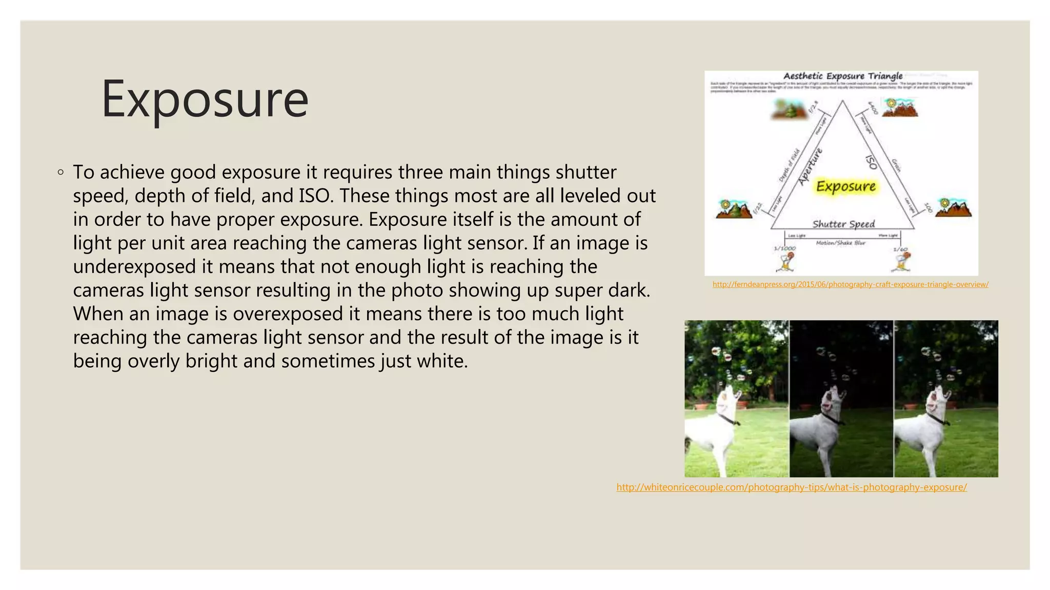 Exposure
◦ To achieve good exposure it requires three main things shutter
speed, depth of field, and ISO. These things most are all leveled out
in order to have proper exposure. Exposure itself is the amount of
light per unit area reaching the cameras light sensor. If an image is
underexposed it means that not enough light is reaching the
cameras light sensor resulting in the photo showing up super dark.
When an image is overexposed it means there is too much light
reaching the cameras light sensor and the result of the image is it
being overly bright and sometimes just white.
http://whiteonricecouple.com/photography-tips/what-is-photography-exposure/
http://ferndeanpress.org/2015/06/photography-craft-exposure-triangle-overview/
 