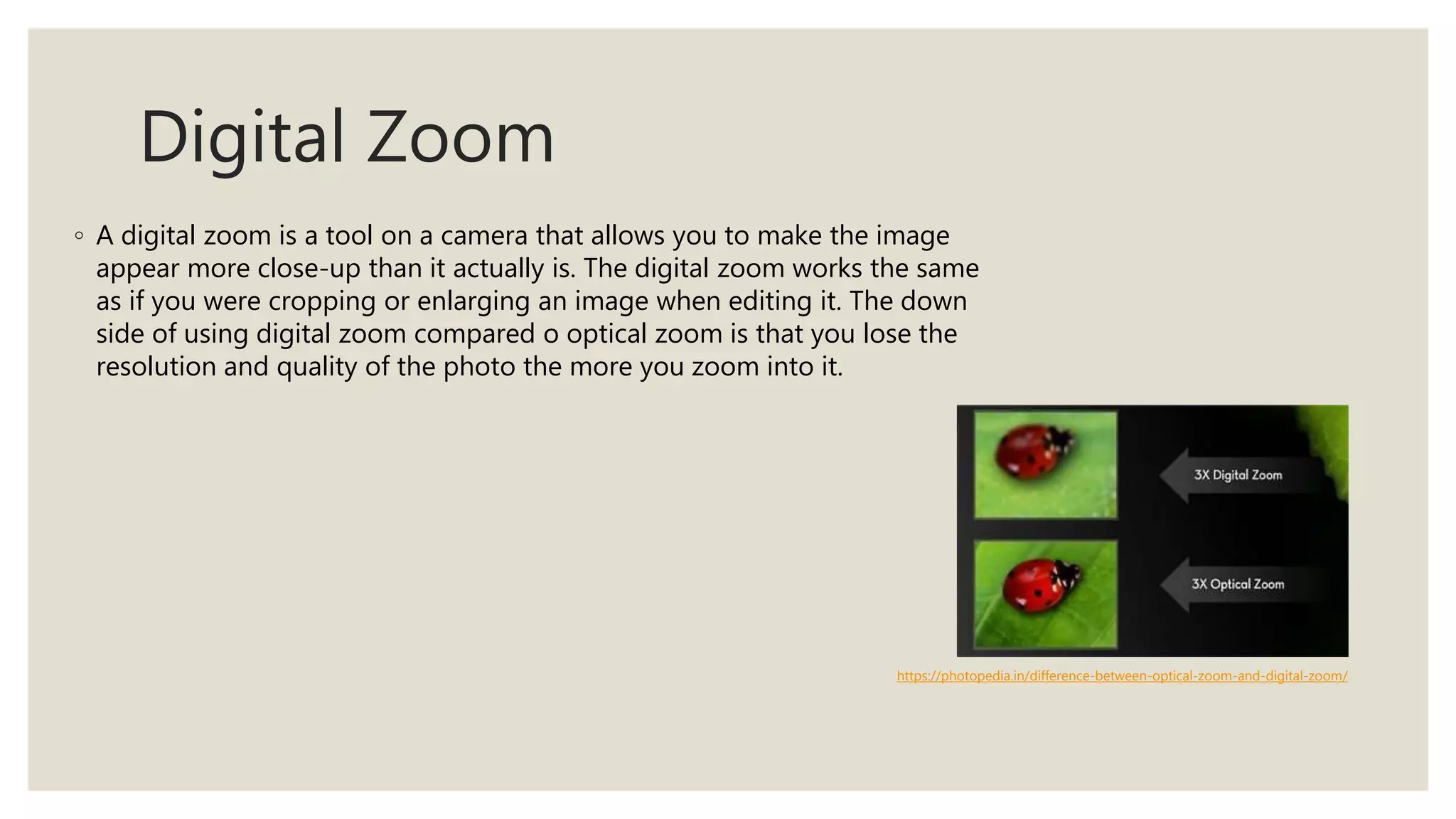 Digital Zoom
◦ A digital zoom is a tool on a camera that allows you to make the image
appear more close-up than it actually is. The digital zoom works the same
as if you were cropping or enlarging an image when editing it. The down
side of using digital zoom compared o optical zoom is that you lose the
resolution and quality of the photo the more you zoom into it.
https://photopedia.in/difference-between-optical-zoom-and-digital-zoom/
 