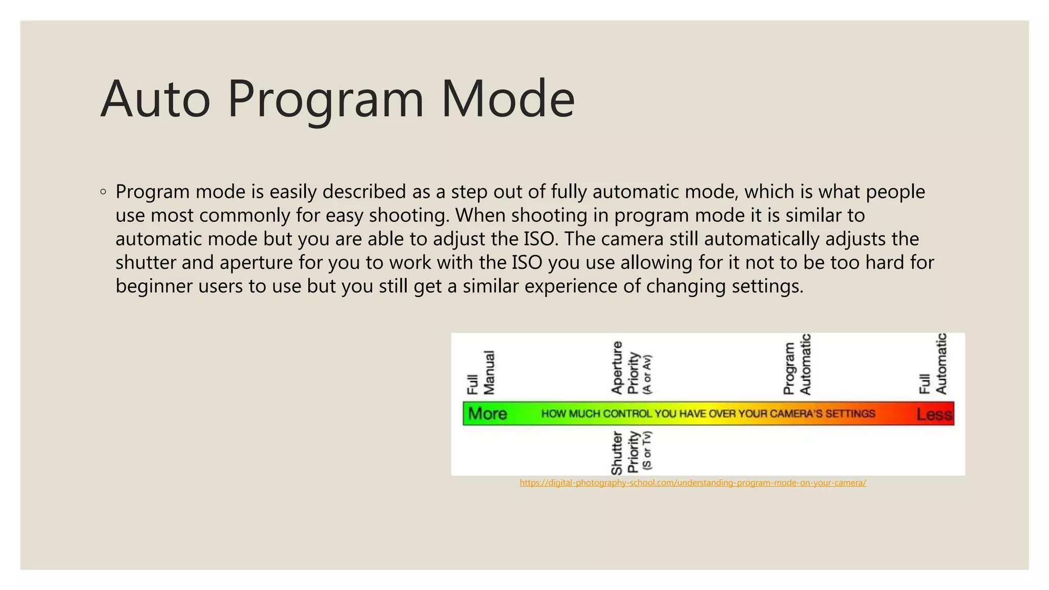 Auto Program Mode
◦ Program mode is easily described as a step out of fully automatic mode, which is what people
use most commonly for easy shooting. When shooting in program mode it is similar to
automatic mode but you are able to adjust the ISO. The camera still automatically adjusts the
shutter and aperture for you to work with the ISO you use allowing for it not to be too hard for
beginner users to use but you still get a similar experience of changing settings.
https://digital-photography-school.com/understanding-program-mode-on-your-camera/
 