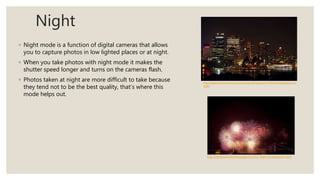 Night
◦ Night mode is a function of digital cameras that allows
you to capture photos in low lighted places or at night.
◦ When you take photos with night mode it makes the
shutter speed longer and turns on the cameras flash.
◦ Photos taken at night are more difficult to take because
they tend not to be the best quality, that’s where this
mode helps out.
http://www.photoreview.com.au/tips/shooting/special-effects-photography-at-
night
http://livinginanotherlanguage.com/12-night-photography-tips/
 