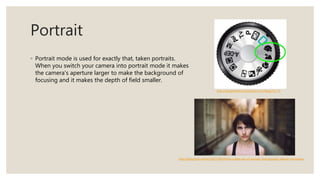 Portrait
◦ Portrait mode is used for exactly that, taken portraits.
When you switch your camera into portrait mode it makes
the camera's aperture larger to make the background of
focusing and it makes the depth of field smaller.
http://elizabethbernsteinphoto.com/blog/?p=73
http://blog.flickr.net/en/2015/09/24/the-subtle-art-of-portrait-photography-alberto-monteraz/
 