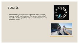 Sports
◦ Sports mode is for photographers to use when shooting
action or people playing sports. The camera automatically
makes the shutter speed faster so your able to capture and
freeze the action.
https://practicalphotographytips.com/Photography-Tips/digital-sports-photography-tips.html
https://www.wareable.com/fitbit/how-to-add-bike-mode-to-fitbit-surge
 