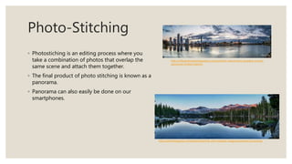 Photo-Stitching
◦ Photostiching is an editing process where you
take a combination of photos that overlap the
same scene and attach them together.
◦ The final product of photo stitching is known as a
panorama.
◦ Panorama can also easily be done on our
smartphones.
http://photoblogstop.com/photoshop/hdr-and-multiple-image-panorama-processing
http://mikeandrewphotography.com/portfolio-view/surfers-paradise-sunrise-
panorama-limited-edition/
 