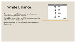 White Balance
◦ The reason we use white balance is to make sure the
colours of our photos are accurate.
◦ Many DSLR cameras have semi/full automatic modes that
adjust the white balance on its own.
◦ By using the flash on the camera it actually helps white
balance too.
https://www.slrlounge.com/white-balance-tutorial-introduction-and-basic-explanation/
 
