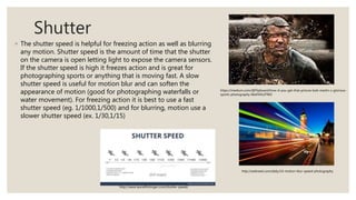 Shutter
◦ The shutter speed is helpful for freezing action as well as blurring
any motion. Shutter speed is the amount of time that the shutter
on the camera is open letting light to expose the camera sensors.
If the shutter speed is high it freezes action and is great for
photographing sports or anything that is moving fast. A slow
shutter speed is useful for motion blur and can soften the
appearance of motion (good for photographing waterfalls or
water movement). For freezing action it is best to use a fast
shutter speed (eg. 1/1000,1/500) and for blurring, motion use a
slower shutter speed (ex. 1/30,1/15)
https://medium.com/@Flipboard/how-d-you-get-that-picture-bob-martin-s-glorious-
sports-photography-66ef341d7960
http://webneel.com/daily/14-motion-blur-speed-photography
http://www.laurieflickinger.com/shutter-speed/
 