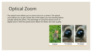Optical Zoom
◦ The optical zoom allows you to zoom in/out on a camera. The optical
zoom allows you to get a closer few of the object you are shooting before
actually taking the photo. The advantage of using the optical zoom of
digital zoom is that the optical zoom allows for better and clear quality.
https://www.quora.com/Photography-What-is-the-difference-between-optical-zoom-and-digital-zoom#!n=18
 