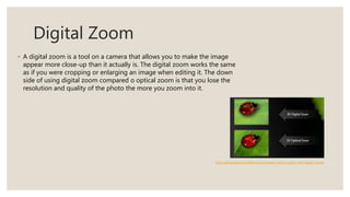 Digital Zoom
◦ A digital zoom is a tool on a camera that allows you to make the image
appear more close-up than it actually is. The digital zoom works the same
as if you were cropping or enlarging an image when editing it. The down
side of using digital zoom compared o optical zoom is that you lose the
resolution and quality of the photo the more you zoom into it.
https://photopedia.in/difference-between-optical-zoom-and-digital-zoom/
 