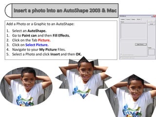 Add a Photo or a Graphic to an AutoShape:
1.   Select an AutoShape.
1.   Go to Paint can and then Fill Effects.
2.   Click on the Tab Picture.
3.   Click on Select Picture.
4.   Navigate to your My Picture Files.
5.   Select a Photo and click Insert and then OK.
 