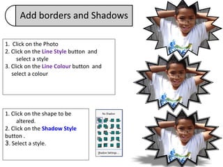 Add borders and Shadows

1. Click on the Photo
2. Click on the Line Style button and
     select a style
3. Click on the Line Colour button and
   select a colour




1. Click on the shape to be
     altered.
2. Click on the Shadow Style
button .
3. Select a style.
 