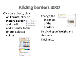 Click on a photo, click
   on Format, click on    Change the
   Picture Border           thickness
   and it will              of the
   add a border to the      borders
   photo. Select a        by clicking on Weight and
   colour                 choose a
                          Thickness.
 