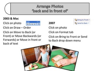 2003 & Mac
Click on photo                  2007
Click on Draw – Order           Click on photo
Click on Move to Back (or       Click on Format tab
Front) or Move Backwards (or    Click on Bring to Front or Send
Forwards) or Move in front or   to Back drop down menu
back of text
 
