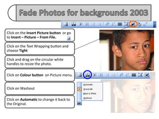Click on the Insert Picture button or go
to Insert – Picture – From File.

Click on the Text Wrapping button and
choose Tight

Click and drag on the circular white
handles to resize the photo.

Click on Colour button on Picture menu.


Click on Washout

Click on Automatic to change it back to
the Original.
 