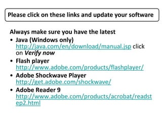 Please click on these links and update your software

Always make sure you have the latest
• Java (Windows only)
  http://java.com/en/download/manual.jsp click
  on Verify now
• Flash player
  http://www.adobe.com/products/flashplayer/
• Adobe Shockwave Player
  http://get.adobe.com/shockwave/
• Adobe Reader 9
  http://www.adobe.com/products/acrobat/readst
  ep2.html
 