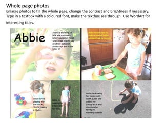 Whole page photos
Enlarge photos to fill the whole page, change the contrast and brightness if necessary.
Type in a textbox with a coloured font, make the textbox see through. Use WordArt for
interesting titles.
 