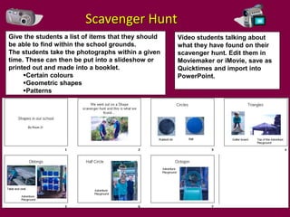 Scavenger Hunt
Give the students a list of items that they should   Video students talking about
be able to find within the school grounds.           what they have found on their
The students take the photographs within a given     scavenger hunt. Edit them in
time. These can then be put into a slideshow or      Moviemaker or iMovie, save as
printed out and made into a booklet.                 Quicktimes and import into
     Certain colours                                PowerPoint.
     Geometric shapes
     Patterns
 