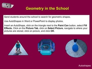 Geometry in the School

Send students around the school to search for geometric shapes.
Use AutoShapes in Word or PowerPoint to display photos.
Insert an AutoShape, click on the triangle next to the Paint Can button, select Fill
Effects, Click on the Picture Tab, click on Select Picture, navigate to where your
pictures are stored, click on picture, and click OK.




                                                                           Autoshapes
 