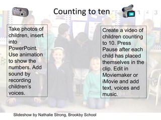 Counting to ten
Take photos of                                   Create a video of
children, insert                                 children counting
into                                             to 10. Press
PowerPoint.                                      Pause after each
Use animation                                    child has placed
to show the                                      themselves in the
numbers. Add                                     clip. Edit in
sound by                                         Moviemaker or
recording                                        iMovie and add
children’s                                       text, voices and
voices.                                          music.


  Slideshow by Nathalie Strong, Brookby School
 