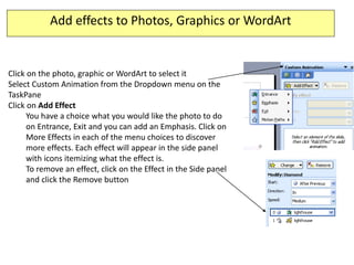 Add effects to Photos, Graphics or WordArt


Click on the photo, graphic or WordArt to select it
Select Custom Animation from the Dropdown menu on the
TaskPane
Click on Add Effect
      You have a choice what you would like the photo to do
      on Entrance, Exit and you can add an Emphasis. Click on
      More Effects in each of the menu choices to discover
      more effects. Each effect will appear in the side panel
      with icons itemizing what the effect is.
      To remove an effect, click on the Effect in the Side panel
      and click the Remove button
 