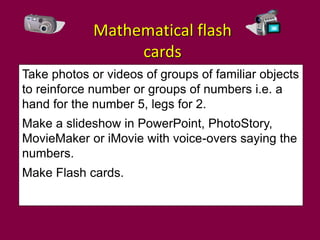 Mathematical flash
                  cards
Take photos or videos of groups of familiar objects
to reinforce number or groups of numbers i.e. a
hand for the number 5, legs for 2.
Make a slideshow in PowerPoint, PhotoStory,
MovieMaker or iMovie with voice-overs saying the
numbers.
Make Flash cards.
 