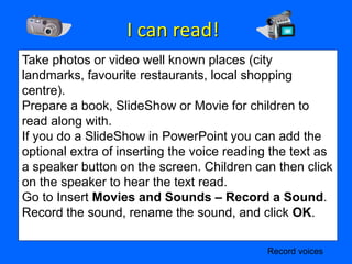 I can read!
Take photos or video well known places (city
landmarks, favourite restaurants, local shopping
centre).
Prepare a book, SlideShow or Movie for children to
read along with.
If you do a SlideShow in PowerPoint you can add the
optional extra of inserting the voice reading the text as
a speaker button on the screen. Children can then click
on the speaker to hear the text read.
Go to Insert Movies and Sounds – Record a Sound.
Record the sound, rename the sound, and click OK.

                                             Record voices
 