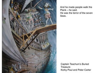 And he made people walk the
Plank – he said.
He was the terror of the seven
Seas.




Captain Teachum’s Buried
Treasure
Korky Paul and Peter Carter
 