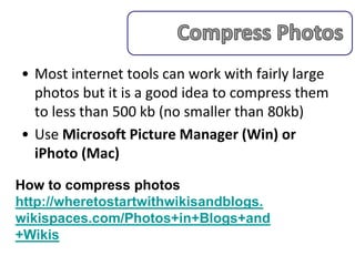 • Most internet tools can work with fairly large
  photos but it is a good idea to compress them
  to less than 500 kb (no smaller than 80kb)
• Use Microsoft Picture Manager (Win) or
  iPhoto (Mac)
How to compress photos
http://wheretostartwithwikisandblogs.
wikispaces.com/Photos+in+Blogs+and
+Wikis
 