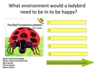 What environment would a ladybird
          need to be in to be happy?
                               1.


                               2.


                               3.


                               4.


                               5.
Blooms Analysing Stage
White, Yellow and Green Hat
Word Smart                    Click here to find out some information
Picture Smart
Nature Smart
 