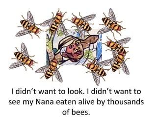 I didn’t want to look. I didn’t want to
see my Nana eaten alive by thousands
                of bees.
 