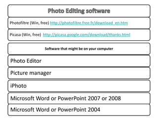 Photofiltre (Win, free) http://photofiltre.free.fr/download_en.htm

Picasa (Win, free) http://picasa.google.com/download/thanks.html


                   Software that might be on your computer


Photo Editor
Picture manager

iPhoto

Microsoft Word or PowerPoint 2007 or 2008
Microsoft Word or PowerPoint 2004
 