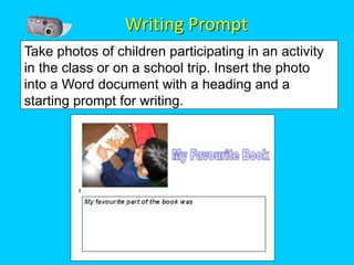 Writing Prompt
Take photos of children participating in an activity
in the class or on a school trip. Insert the photo
into a Word document with a heading and a
starting prompt for writing.
 