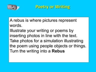 Poetry or Writing

A rebus is where pictures represent
words.
Illustrate your writing or poems by
inserting photos in line with the text.
Take photos for a simulation illustrating
the poem using people objects or things.
Turn the writing into a Rebus
 