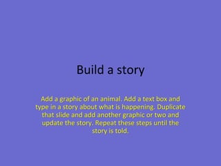 Build a story

  Add a graphic of an animal. Add a text box and
type in a story about what is happening. Duplicate
  that slide and add another graphic or two and
  update the story. Repeat these steps until the
                   story is told.
 