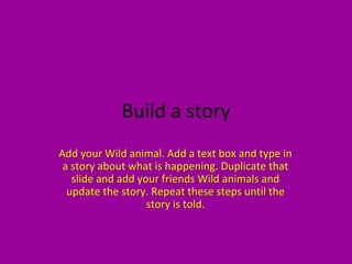 Build a story
Add your Wild animal. Add a text box and type in
 a story about what is happening. Duplicate that
   slide and add your friends Wild animals and
  update the story. Repeat these steps until the
                   story is told.
 