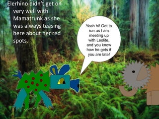 Elerhino didn’t get on
  very well with
  Mamatrunk as she
  was always teasing     Yeah hi! Got to
                          run as I am
  here about her red       meeting up
  spots.                  with Leolite,
                         and you know
                         how he gets if
                          you are late!
 