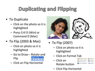 • To Duplicate
   – Click on the photo so it is
     highlighted
   – Press Crtl D (Win) or
     Command D (Mac)
• To Flip (2003 & Mac)             • To Flip (2007)
   – Click on photo so it is          – Click on photo so it is
     highlighted                        highlighted
   – Go to Draw – Rotate and          – Click on Format Tab
     Flip
                                      – Click on
   – Click on Flip Horizontal           Rotate button
                                      – Click Flip Horizontal
 