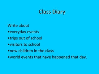 Class Diary

Write about
•everyday events
•trips out of school
•visitors to school
•new children in the class
•world events that have happened that day.
 
