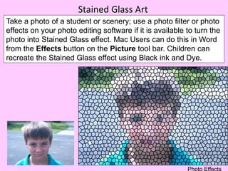 Stained Glass Art
Take a photo of a student or scenery; use a photo filter or photo
effects on your photo editing software if it is available to turn the
photo into Stained Glass effect. Mac Users can do this in Word
from the Effects button on the Picture tool bar. Children can
recreate the Stained Glass effect using Black ink and Dye.
 